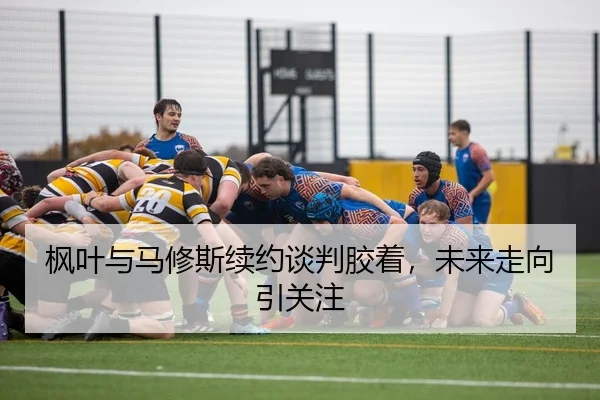 枫叶与马修斯续约谈判胶着，未来走向引关注