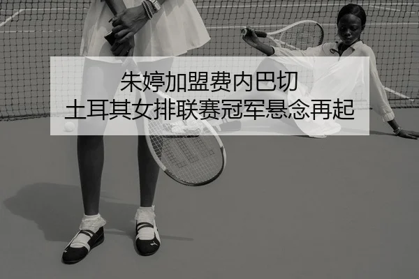 朱婷加盟费内巴切 土耳其女排联赛冠军悬念再起